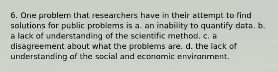 6. One problem that researchers have in their attempt to find solutions for public problems is a. an inability to quantify data. b. a lack of understanding of the scientific method. c. a disagreement about what the problems are. d. the lack of understanding of the social and economic environment.