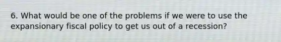 6. What would be one of the problems if we were to use the expansionary fiscal policy to get us out of a recession?