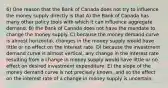 6) One reason that the Bank of Canada does not try to influence the money supply directly is that A) the Bank of Canada has many other policy tools with which it can influence aggregate demand. B) the Bank of Canada does not have the mandate to change the money supply. C) because the money demand curve is almost horizontal, changes in the money supply would have little or no effect on the interest rate. D) because the investment demand curve is almost vertical, any change in the interest rate resulting from a change in money supply would have little or no effect on desired investment expenditure. E) the slope of the money demand curve is not precisely known, and so the effect on the interest rate of a change in money supply is uncertain.