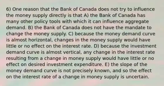 6) One reason that the Bank of Canada does not try to influence the money supply directly is that A) the Bank of Canada has many other policy tools with which it can influence aggregate demand. B) the Bank of Canada does not have the mandate to change the money supply. C) because the money demand curve is almost horizontal, changes in the money supply would have little or no effect on the interest rate. D) because the investment demand curve is almost vertical, any change in the interest rate resulting from a change in money supply would have little or no effect on desired investment expenditure. E) the slope of the money demand curve is not precisely known, and so the effect on the interest rate of a change in money supply is uncertain.