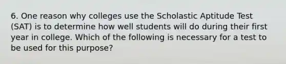 6. One reason why colleges use the Scholastic Aptitude Test (SAT) is to determine how well students will do during their first year in college. Which of the following is necessary for a test to be used for this purpose?