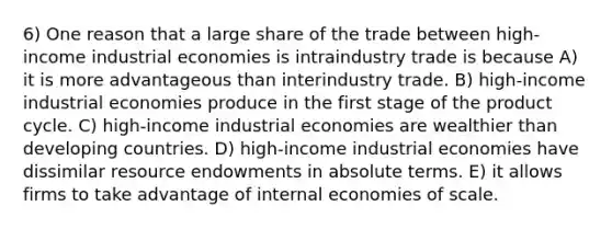 6) One reason that a large share of the trade between high-income industrial economies is intraindustry trade is because A) it is more advantageous than interindustry trade. B) high-income industrial economies produce in the first stage of the product cycle. C) high-income industrial economies are wealthier than developing countries. D) high-income industrial economies have dissimilar resource endowments in absolute terms. E) it allows firms to take advantage of internal economies of scale.