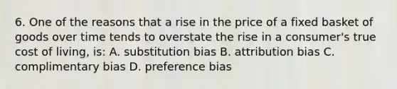 6. One of the reasons that a rise in the price of a fixed basket of goods over time tends to overstate the rise in a consumer's true cost of living, is: A. substitution bias B. attribution bias C. complimentary bias D. preference bias