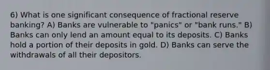 6) What is one significant consequence of fractional reserve banking? A) Banks are vulnerable to "panics" or "bank runs." B) Banks can only lend an amount equal to its deposits. C) Banks hold a portion of their deposits in gold. D) Banks can serve the withdrawals of all their depositors.