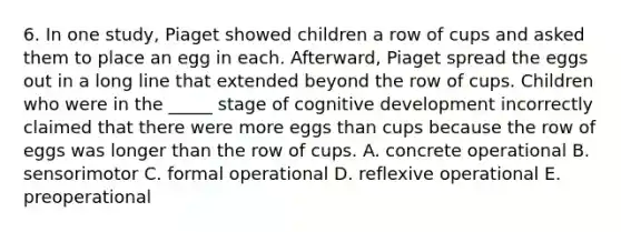 6. In one study, Piaget showed children a row of cups and asked them to place an egg in each. Afterward, Piaget spread the eggs out in a long line that extended beyond the row of cups. Children who were in the _____ stage of cognitive development incorrectly claimed that there were more eggs than cups because the row of eggs was longer than the row of cups. A. concrete operational B. sensorimotor C. formal operational D. reflexive operational E. preoperational