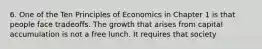 6. One of the Ten Principles of Economics in Chapter 1 is that people face tradeoffs. The growth that arises from capital accumulation is not a free lunch. It requires that society