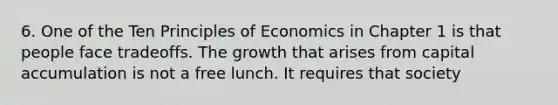 6. One of the Ten Principles of Economics in Chapter 1 is that people face tradeoffs. The growth that arises from capital accumulation is not a free lunch. It requires that society