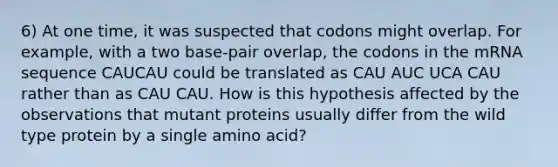 6) At one time, it was suspected that codons might overlap. For example, with a two base-pair overlap, the codons in the mRNA sequence CAUCAU could be translated as CAU AUC UCA CAU rather than as CAU CAU. How is this hypothesis affected by the observations that mutant proteins usually differ from the wild type protein by a single amino acid?