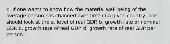 6. If one wants to know how the material well-being of the average person has changed over time in a given country, one should look at the a. level of real GDP. b. growth rate of nominal GDP. c. growth rate of real GDP. d. growth rate of real GDP per person.