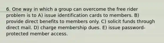 6. One way in which a group can overcome the free rider problem is to A) issue identification cards to members. B) provide direct benefits to members only. C) solicit funds through direct mail. D) charge membership dues. E) issue password-protected member access.