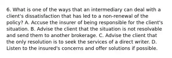 6. What is one of the ways that an intermediary can deal with a client's dissatisfaction that has led to a non-renewal of the policy? A. Accuse the insurer of being responsible for the client's situation. B. Advise the client that the situation is not resolvable and send them to another brokerage. C. Advise the client that the only resolution is to seek the services of a direct writer. D. Listen to the insured's concerns and offer solutions if possible.