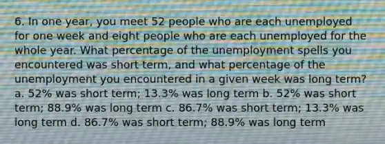 6. In one year, you meet 52 people who are each unemployed for one week and eight people who are each unemployed for the whole year. What percentage of the unemployment spells you encountered was short term, and what percentage of the unemployment you encountered in a given week was long term? a. 52% was short term; 13.3% was long term b. 52% was short term; 88.9% was long term c. 86.7% was short term; 13.3% was long term d. 86.7% was short term; 88.9% was long term