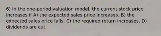 6) In the one-period valuation model, the current stock price increases if A) the expected sales price increases. B) the expected sales price falls. C) the required return increases. D) dividends are cut.