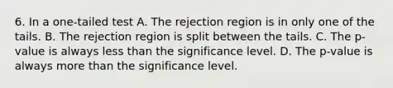 6. In a one-tailed test A. The rejection region is in only one of the tails. B. The rejection region is split between the tails. C. The p-value is always <a href='https://www.questionai.com/knowledge/k7BtlYpAMX-less-than' class='anchor-knowledge'>less than</a> the significance level. D. The p-value is always <a href='https://www.questionai.com/knowledge/keWHlEPx42-more-than' class='anchor-knowledge'>more than</a> the significance level.