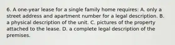 6. A one-year lease for a single family home requires: A. only a street address and apartment number for a legal description. B. a physical description of the unit. C. pictures of the property attached to the lease. D. a complete legal description of the premises.