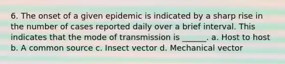 6. The onset of a given epidemic is indicated by a sharp rise in the number of cases reported daily over a brief interval. This indicates that the mode of transmission is ______. a. Host to host b. A common source c. Insect vector d. Mechanical vector