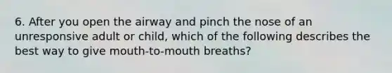 6. After you open the airway and pinch the nose of an unresponsive adult or child, which of the following describes the best way to give mouth-to-mouth breaths?