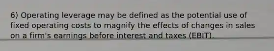 6) Operating leverage may be defined as the potential use of fixed operating costs to magnify the effects of changes in sales on a firm's earnings before interest and taxes (EBIT).