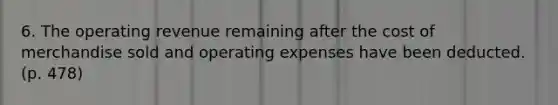 6. The operating revenue remaining after the cost of merchandise sold and operating expenses have been deducted. (p. 478)