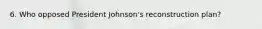 6. Who opposed President Johnson's reconstruction plan?