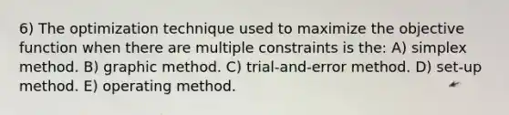 6) The optimization technique used to maximize the objective function when there are multiple constraints is the: A) simplex method. B) graphic method. C) trial-and-error method. D) set-up method. E) operating method.