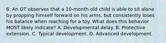 6. An OT observes that a 10-month-old child is able to sit alone by propping himself forward on his arms, but consistently loses his balance when reaching for a toy. What does this behavior MOST likely indicate? A. Developmental delay. B. Protective extension. C. Typical development. D. Advanced development.