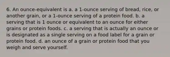 6. An ounce-equivalent is a. a 1-ounce serving of bread, rice, or another grain, or a 1-ounce serving of a protein food. b. a serving that is 1 ounce or equivalent to an ounce for either grains or protein foods. c. a serving that is actually an ounce or is designated as a single serving on a food label for a grain or protein food. d. an ounce of a grain or protein food that you weigh and serve yourself.