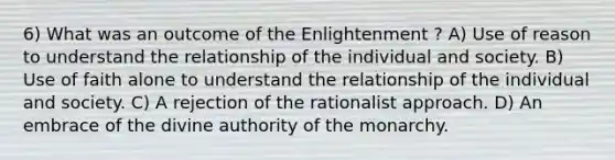 6) What was an outcome of the Enlightenment ? A) Use of reason to understand the relationship of the individual and society. B) Use of faith alone to understand the relationship of the individual and society. C) A rejection of the rationalist approach. D) An embrace of the divine authority of the monarchy.