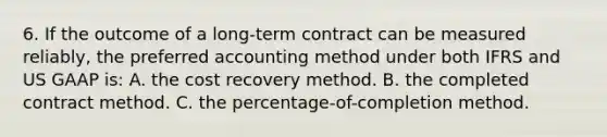 6. If the outcome of a long-term contract can be measured reliably, the preferred accounting method under both IFRS and US GAAP is: A. the cost recovery method. B. the completed contract method. C. the percentage-of-completion method.