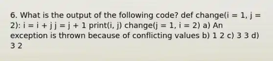 6. What is the output of the following code? def change(i = 1, j = 2): i = i + j j = j + 1 print(i, j) change(j = 1, i = 2) a) An exception is thrown because of conflicting values b) 1 2 c) 3 3 d) 3 2