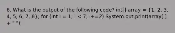 6. What is the output of the following code? int[] array = (1, 2, 3, 4, 5, 6, 7, 8); for (int i = 1; i < 7; i+=2) System.out.print(array[i] + " ");