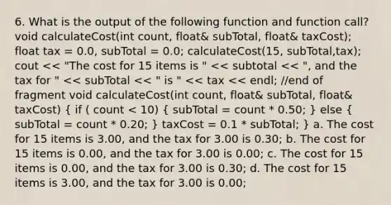 6. What is the output of the following function and function call? void calculateCost(int count, float& subTotal, float& taxCost); float tax = 0.0, subTotal = 0.0; calculateCost(15, subTotal,tax); cout << "The cost for 15 items is " << subtotal << ", and the tax for " << subTotal << " is " << tax << endl; //end of fragment void calculateCost(int count, float& subTotal, float& taxCost) ( if ( count < 10) { subTotal = count * 0.50; ) else ( subTotal = count * 0.20; ) taxCost = 0.1 * subTotal; } a. The cost for 15 items is 3.00, and the tax for 3.00 is 0.30; b. The cost for 15 items is 0.00, and the tax for 3.00 is 0.00; c. The cost for 15 items is 0.00, and the tax for 3.00 is 0.30; d. The cost for 15 items is 3.00, and the tax for 3.00 is 0.00;