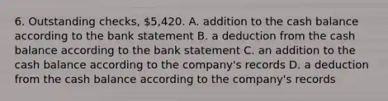 6. Outstanding checks, 5,420. A. addition to the cash balance according to the bank statement B. a deduction from the cash balance according to the bank statement C. an addition to the cash balance according to the company's records D. a deduction from the cash balance according to the company's records