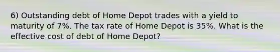 6) Outstanding debt of Home Depot trades with a yield to maturity of 7%. The tax rate of Home Depot is 35%. What is the effective cost of debt of Home Depot?