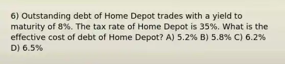 6) Outstanding debt of Home Depot trades with a yield to maturity of 8%. The tax rate of Home Depot is 35%. What is the effective cost of debt of Home Depot? A) 5.2% B) 5.8% C) 6.2% D) 6.5%