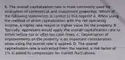 6. The overall capitalization rate is most commonly used for evaluation of commercial and investment properties. Which of the following statements is correct in this regard? A. When using the method of direct capitalization with the net operating income, a higher rate results in higher value for the property. B. Typically, appraisers would apply the overall capitalization rate to either before tax or after-tax cash flows. C. Depreciation of improvements on the property is an important consideration when using the overall rate is applied. D. The overall capitalization rate is extracted from the market, a risk factor of 1% is added to compensate for market fluctuations.