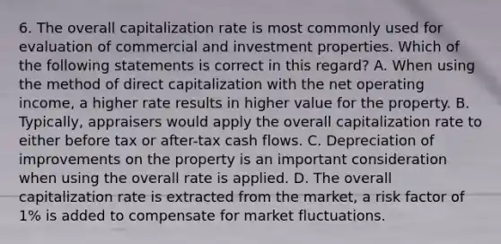 6. The overall capitalization rate is most commonly used for evaluation of commercial and investment properties. Which of the following statements is correct in this regard? A. When using the method of direct capitalization with the net operating income, a higher rate results in higher value for the property. B. Typically, appraisers would apply the overall capitalization rate to either before tax or after-tax cash flows. C. Depreciation of improvements on the property is an important consideration when using the overall rate is applied. D. The overall capitalization rate is extracted from the market, a risk factor of 1% is added to compensate for market fluctuations.