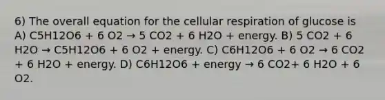 6) The overall equation for the cellular respiration of glucose is A) C5H12O6 + 6 O2 → 5 CO2 + 6 H2O + energy. B) 5 CO2 + 6 H2O → C5H12O6 + 6 O2 + energy. C) C6H12O6 + 6 O2 → 6 CO2 + 6 H2O + energy. D) C6H12O6 + energy → 6 CO2+ 6 H2O + 6 O2.