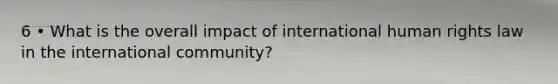 6 • What is the overall impact of international human rights law in the international community?