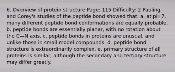 6. Overview of protein structure Page: 115 Difficulty: 2 Pauling and Corey's studies of the peptide bond showed that: a. at pH 7, many different peptide bond conformations are equally probable. b. peptide bonds are essentially planar, with no rotation about the C—N axis. c. peptide bonds in proteins are unusual, and unlike those in small model compounds. d. peptide bond structure is extraordinarily complex. e. <a href='https://www.questionai.com/knowledge/knHR7ecP3u-primary-structure' class='anchor-knowledge'>primary structure</a> of all proteins is similar, although the secondary and <a href='https://www.questionai.com/knowledge/kf06vGllnT-tertiary-structure' class='anchor-knowledge'>tertiary structure</a> may differ greatly.