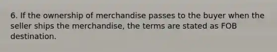 6. If the ownership of merchandise passes to the buyer when the seller ships the merchandise, the terms are stated as FOB destination.