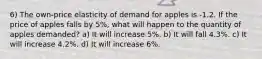 6) The own-price elasticity of demand for apples is -1.2. If the price of apples falls by 5%, what will happen to the quantity of apples demanded? a) It will increase 5%. b) It will fall 4.3%. c) It will increase 4.2%. d) It will increase 6%.