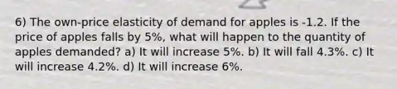 6) The own-price elasticity of demand for apples is -1.2. If the price of apples falls by 5%, what will happen to the quantity of apples demanded? a) It will increase 5%. b) It will fall 4.3%. c) It will increase 4.2%. d) It will increase 6%.