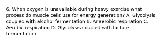 6. When oxygen is unavailable during heavy exercise what process do muscle cells use for energy generation? A. Glycolysis coupled with alcohol fermentation B. Anaerobic respiration C. Aerobic respiration D. Glycolysis coupled with lactate fermentation