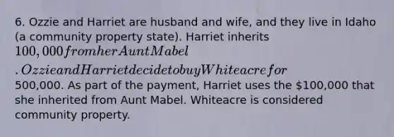 6. Ozzie and Harriet are husband and wife, and they live in Idaho (a community property state). Harriet inherits 100,000 from her Aunt Mabel. Ozzie and Harriet decide to buy Whiteacre for500,000. As part of the payment, Harriet uses the 100,000 that she inherited from Aunt Mabel. Whiteacre is considered community property.