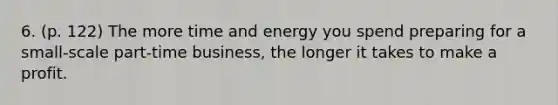 6. (p. 122) The more time and energy you spend preparing for a small-scale part-time business, the longer it takes to make a profit.