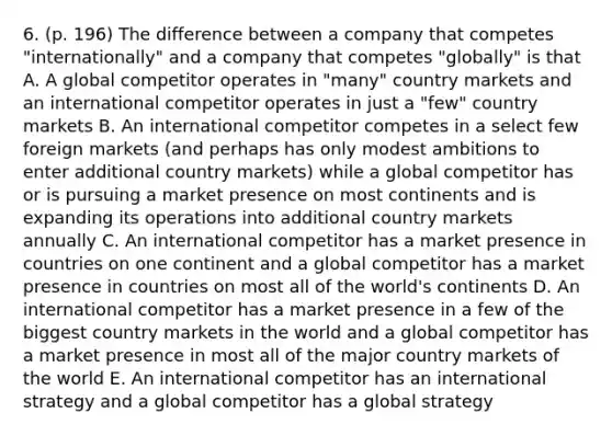 6. (p. 196) The difference between a company that competes "internationally" and a company that competes "globally" is that A. A global competitor operates in "many" country markets and an international competitor operates in just a "few" country markets B. An international competitor competes in a select few foreign markets (and perhaps has only modest ambitions to enter additional country markets) while a global competitor has or is pursuing a market presence on most continents and is expanding its operations into additional country markets annually C. An international competitor has a market presence in countries on one continent and a global competitor has a market presence in countries on most all of the world's continents D. An international competitor has a market presence in a few of the biggest country markets in the world and a global competitor has a market presence in most all of the major country markets of the world E. An international competitor has an international strategy and a global competitor has a global strategy