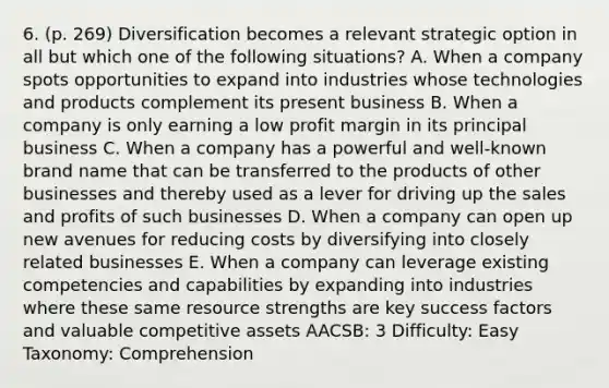 6. (p. 269) Diversification becomes a relevant strategic option in all but which one of the following situations? A. When a company spots opportunities to expand into industries whose technologies and products complement its present business B. When a company is only earning a low profit margin in its principal business C. When a company has a powerful and well-known brand name that can be transferred to the products of other businesses and thereby used as a lever for driving up the sales and profits of such businesses D. When a company can open up new avenues for reducing costs by diversifying into closely related businesses E. When a company can leverage existing competencies and capabilities by expanding into industries where these same resource strengths are key success factors and valuable competitive assets AACSB: 3 Difficulty: Easy Taxonomy: Comprehension