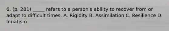 6. (p. 281) _____ refers to a person's ability to recover from or adapt to difficult times. A. Rigidity B. Assimilation C. Resilience D. Innatism