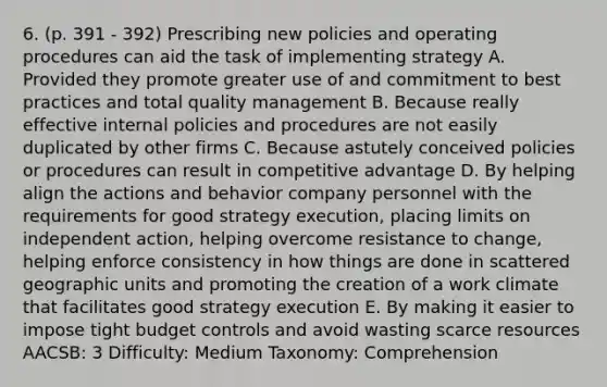 6. (p. 391 - 392) Prescribing new policies and operating procedures can aid the task of implementing strategy A. Provided they promote greater use of and commitment to best practices and total quality management B. Because really effective internal policies and procedures are not easily duplicated by other firms C. Because astutely conceived policies or procedures can result in competitive advantage D. By helping align the actions and behavior company personnel with the requirements for good strategy execution, placing limits on independent action, helping overcome resistance to change, helping enforce consistency in how things are done in scattered geographic units and promoting the creation of a work climate that facilitates good strategy execution E. By making it easier to impose tight budget controls and avoid wasting scarce resources AACSB: 3 Difficulty: Medium Taxonomy: Comprehension